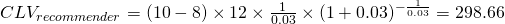 Rendered by QuickLaTeX.com CLV_{recommender} = (10 -8) \times 12 \times \frac{1}{0.03} \times (1+0.03)^{-\frac{1}{0.03} }=298.66